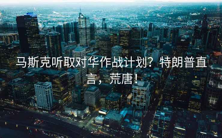 馬斯克聽取對華作戰(zhàn)計(jì)劃？特朗普直言，荒唐！