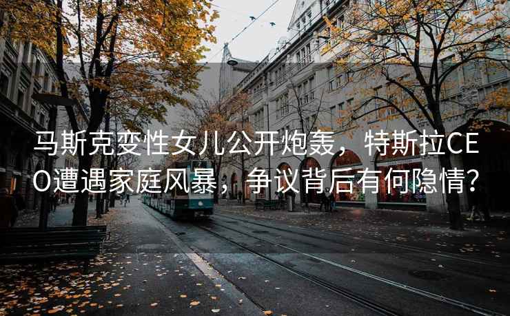 馬斯克變性女兒公開炮轟，特斯拉CEO遭遇家庭風暴，爭議背后有何隱情？