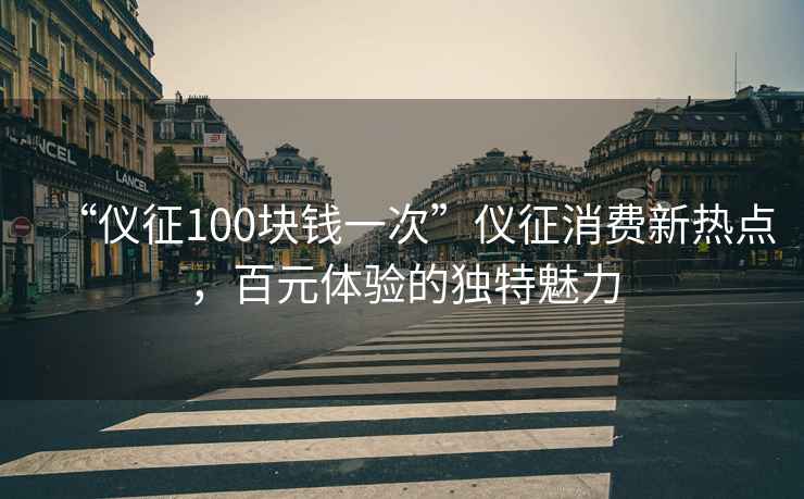 “儀征100塊錢一次”儀征消費新熱點，百元體驗的獨特魅力