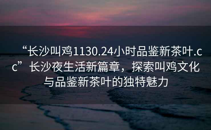 “長沙叫雞1130.24小時品鑒新茶葉.cc”長沙夜生活新篇章，探索叫雞文化與品鑒新茶葉的獨特魅力