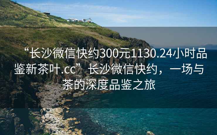 “長沙微信快約300元1130.24小時(shí)品鑒新茶葉.cc”長沙微信快約，一場與茶的深度品鑒之旅
