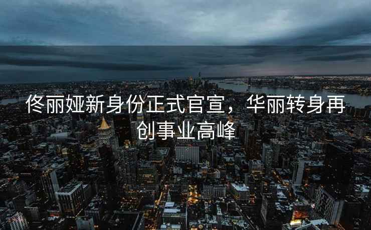 佟麗婭新身份正式官宣，華麗轉(zhuǎn)身再創(chuàng)事業(yè)高峰