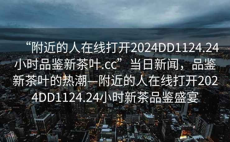 “附近的人在線打開2024DD1124.24小時品鑒新茶葉.cc”當日新聞，品鑒新茶葉的熱潮—附近的人在線打開2024DD1124.24小時新茶品鑒盛宴