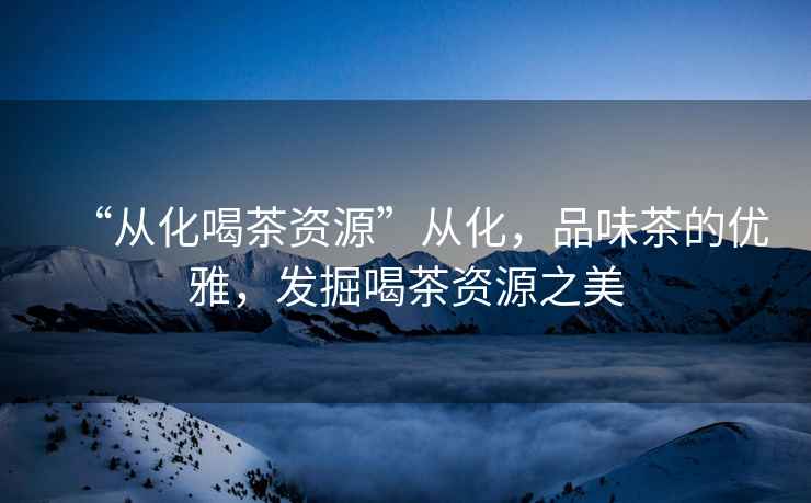 “從化喝茶資源”從化，品味茶的優(yōu)雅，發(fā)掘喝茶資源之美