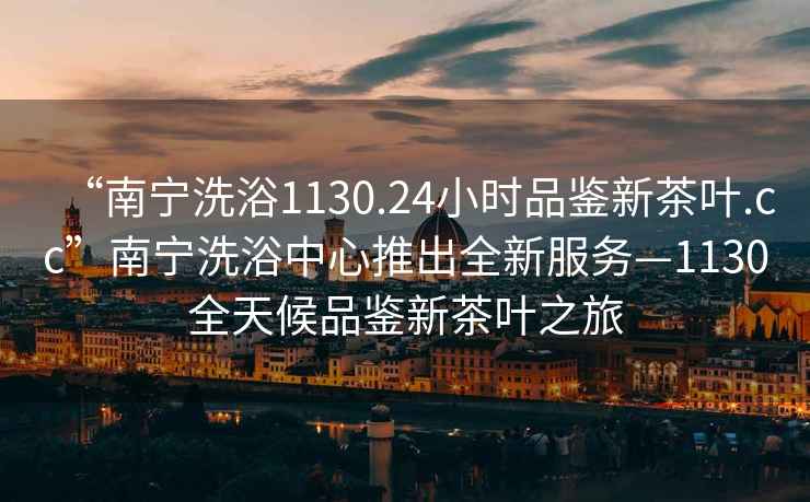 “南寧洗浴1130.24小時品鑒新茶葉.cc”南寧洗浴中心推出全新服務—1130全天候品鑒新茶葉之旅
