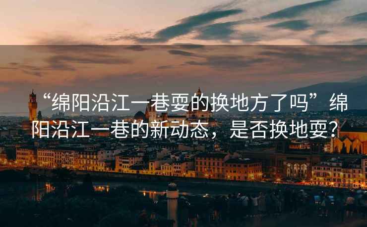 “綿陽沿江一巷耍的換地方了嗎”綿陽沿江一巷的新動態(tài)，是否換地耍？
