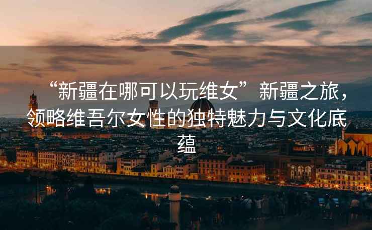 “新疆在哪可以玩維女”新疆之旅，領(lǐng)略維吾爾女性的獨(dú)特魅力與文化底蘊(yùn)