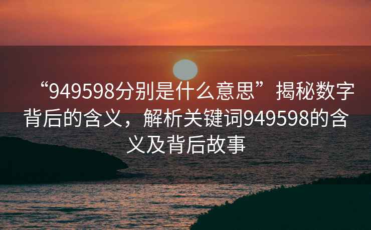 “949598分別是什么意思”揭秘數(shù)字背后的含義，解析關(guān)鍵詞949598的含義及背后故事