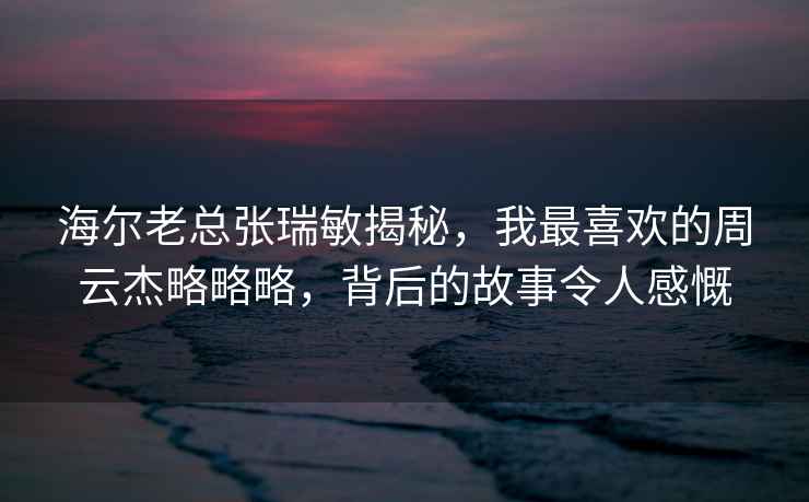 海爾老總張瑞敏揭秘，我最喜歡的周云杰略略略，背后的故事令人感慨
