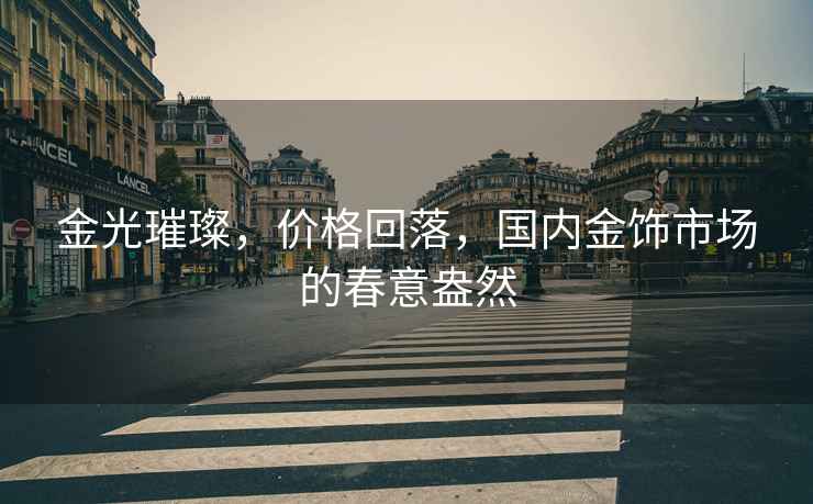 金光璀璨，價格回落，國內(nèi)金飾市場的春意盎然
