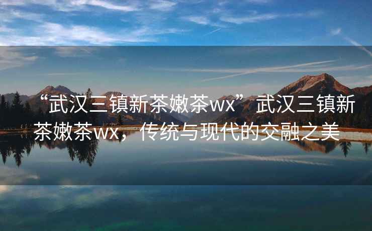“武漢三鎮(zhèn)新茶嫩茶wx”武漢三鎮(zhèn)新茶嫩茶wx，傳統(tǒng)與現代的交融之美