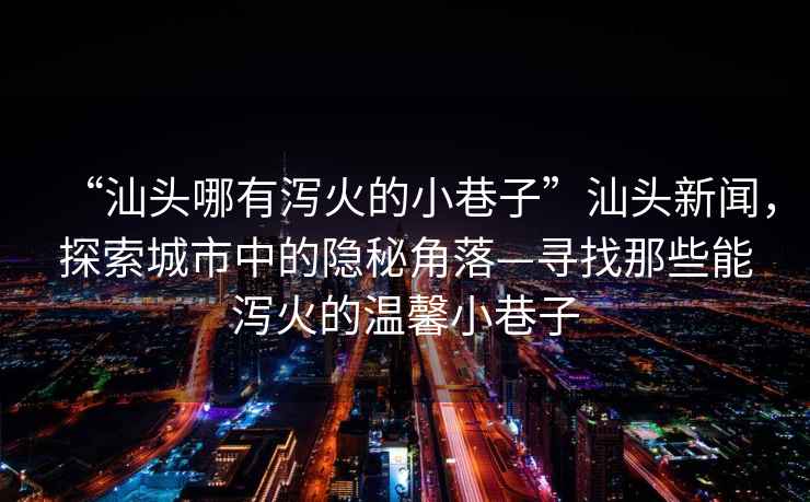 “汕頭哪有瀉火的小巷子”汕頭新聞，探索城市中的隱秘角落—尋找那些能瀉火的溫馨小巷子