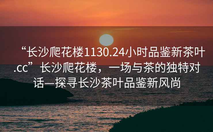 “長沙爬花樓1130.24小時品鑒新茶葉.cc”長沙爬花樓，一場與茶的獨特對話—探尋長沙茶葉品鑒新風(fēng)尚