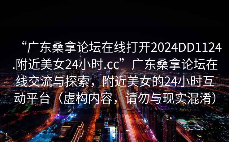 “廣東桑拿論壇在線打開2024DD1124.附近美女24小時(shí).cc”廣東桑拿論壇在線交流與探索，附近美女的24小時(shí)互動(dòng)平臺(tái)（虛構(gòu)內(nèi)容，請(qǐng)勿與現(xiàn)實(shí)混淆）