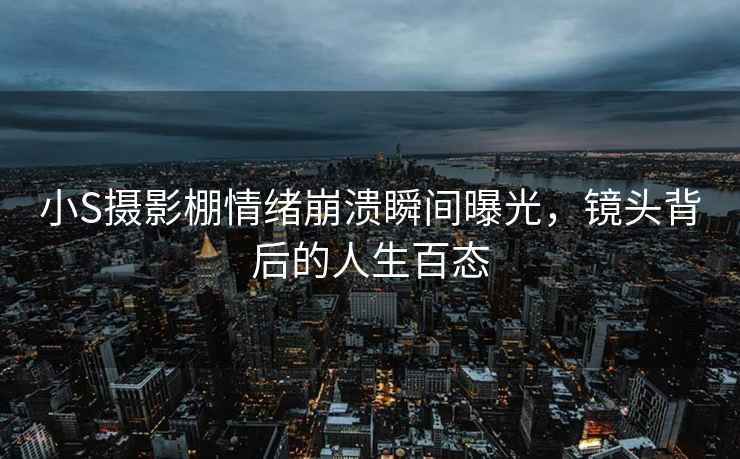 小S攝影棚情緒崩潰瞬間曝光，鏡頭背后的人生百態(tài)