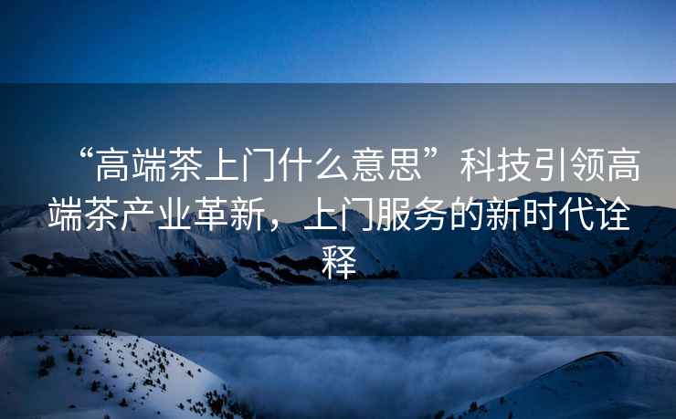 “高端茶上門什么意思”科技引領(lǐng)高端茶產(chǎn)業(yè)革新，上門服務(wù)的新時代詮釋