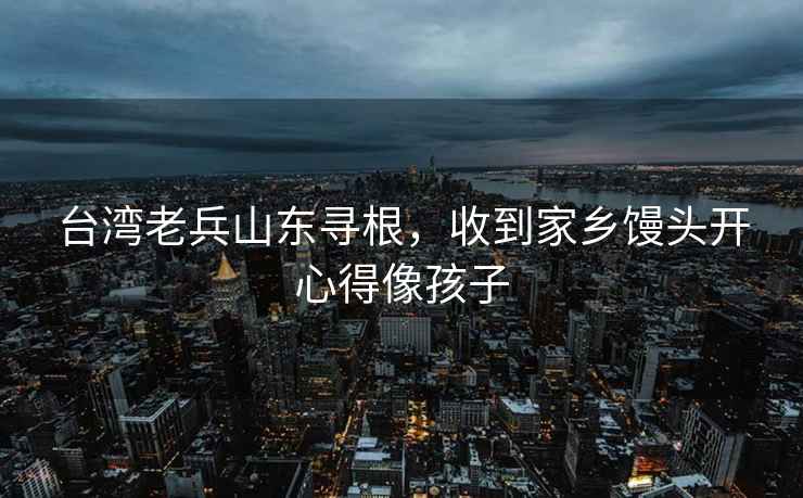 臺(tái)灣老兵山東尋根，收到家鄉(xiāng)饅頭開心得像孩子