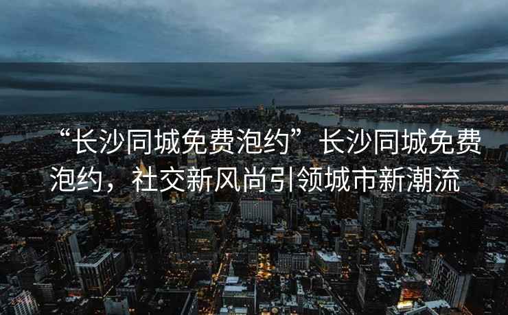 “長沙同城免費(fèi)泡約”長沙同城免費(fèi)泡約，社交新風(fēng)尚引領(lǐng)城市新潮流
