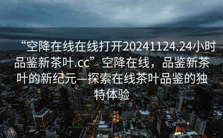 “空降在線在線打開20241124.24小時品鑒新茶葉.cc”空降在線，品鑒新茶葉的新紀(jì)元—探索在線茶葉品鑒的獨特體驗
