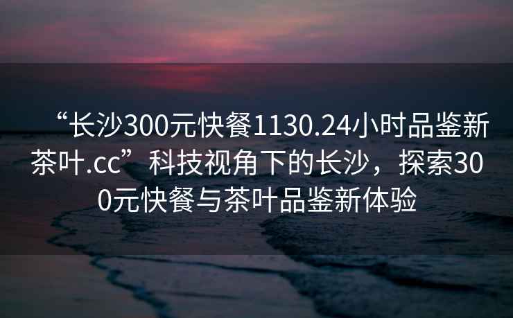 “長沙300元快餐1130.24小時品鑒新茶葉.cc”科技視角下的長沙，探索300元快餐與茶葉品鑒新體驗