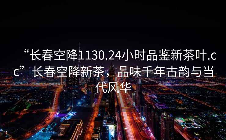 “長(zhǎng)春空降1130.24小時(shí)品鑒新茶葉.cc”長(zhǎng)春空降新茶，品味千年古韻與當(dāng)代風(fēng)華