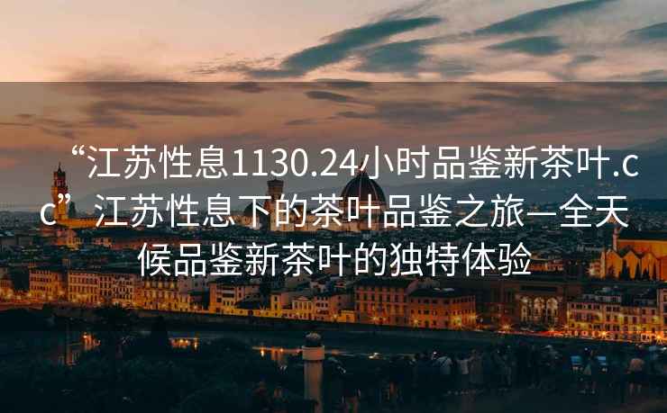 “江蘇性息1130.24小時品鑒新茶葉.cc”江蘇性息下的茶葉品鑒之旅—全天候品鑒新茶葉的獨特體驗