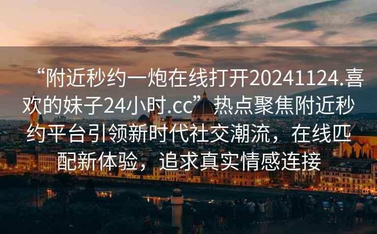 “附近秒約一炮在線打開20241124.喜歡的妹子24小時.cc”熱點聚焦附近秒約平臺引領(lǐng)新時代社交潮流，在線匹配新體驗，追求真實情感連接