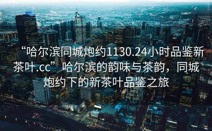 “哈爾濱同城炮約1130.24小時品鑒新茶葉.cc”哈爾濱的韻味與茶韻，同城炮約下的新茶葉品鑒之旅