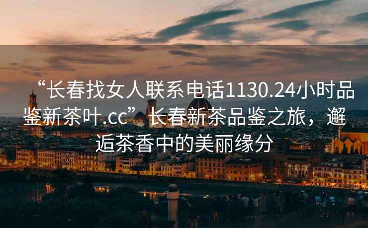 “長(zhǎng)春找女人聯(lián)系電話1130.24小時(shí)品鑒新茶葉.cc”長(zhǎng)春新茶品鑒之旅，邂逅茶香中的美麗緣分