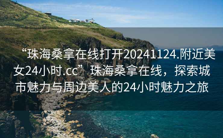 “珠海桑拿在線打開20241124.附近美女24小時.cc”珠海桑拿在線，探索城市魅力與周邊美人的24小時魅力之旅
