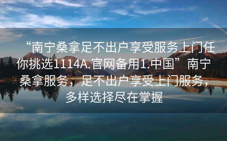 “南寧桑拿足不出戶享受服務上門任你挑選1114A.官網(wǎng)備用1.中國”南寧桑拿服務，足不出戶享受上門服務，多樣選擇盡在掌握