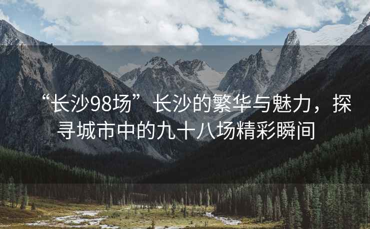 “長沙98場”長沙的繁華與魅力，探尋城市中的九十八場精彩瞬間