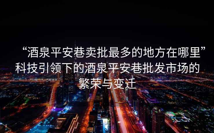“酒泉平安巷賣批最多的地方在哪里”科技引領(lǐng)下的酒泉平安巷批發(fā)市場(chǎng)的繁榮與變遷