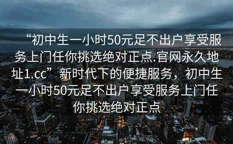 “初中生一小時50元足不出戶享受服務上門任你挑選絕對正點.官網永久地址1.cc”新時代下的便捷服務，初中生一小時50元足不出戶享受服務上門任你挑選絕對正點