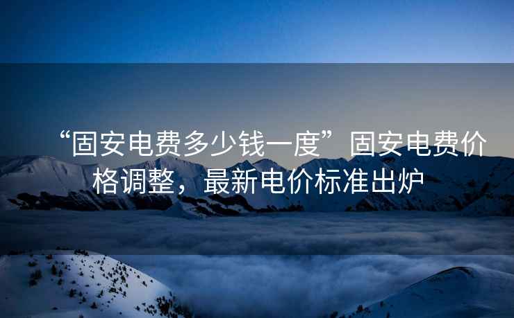 “固安電費(fèi)多少錢一度”固安電費(fèi)價格調(diào)整，最新電價標(biāo)準(zhǔn)出爐