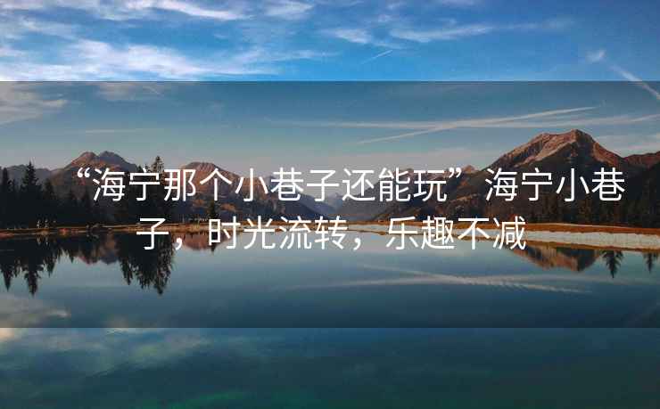 “海寧那個小巷子還能玩”海寧小巷子，時光流轉，樂趣不減