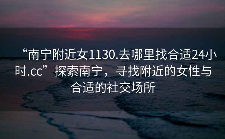 “南寧附近女1130.去哪里找合適24小時(shí).cc”探索南寧，尋找附近的女性與合適的社交場(chǎng)所