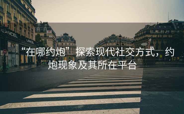 “在哪約炮”探索現(xiàn)代社交方式，約炮現(xiàn)象及其所在平臺