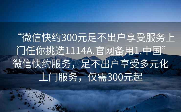 “微信快約300元足不出戶享受服務(wù)上門任你挑選1114A.官網(wǎng)備用1.中國”微信快約服務(wù)，足不出戶享受多元化上門服務(wù)，僅需300元起