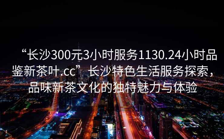 “長沙300元3小時服務1130.24小時品鑒新茶葉.cc”長沙特色生活服務探索，品味新茶文化的獨特魅力與體驗
