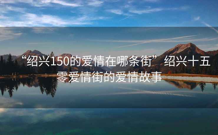 “紹興150的愛(ài)情在哪條街”紹興十五零愛(ài)情街的愛(ài)情故事