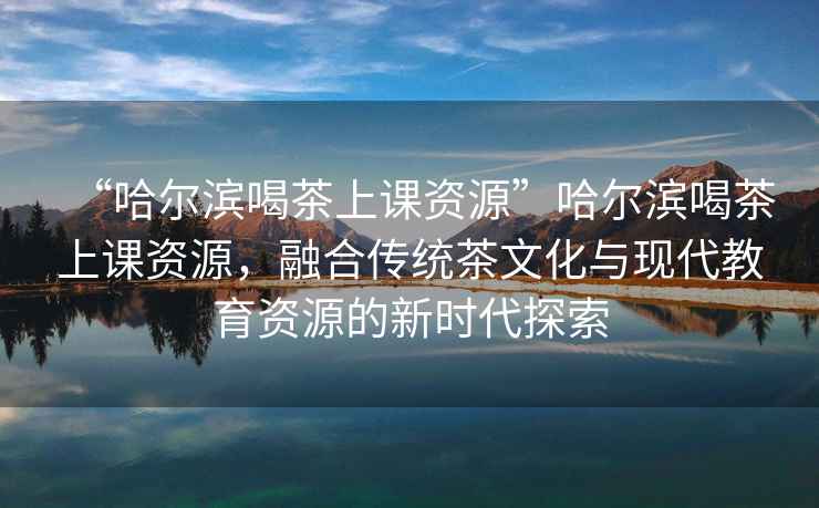 “哈爾濱喝茶上課資源”哈爾濱喝茶上課資源，融合傳統(tǒng)茶文化與現(xiàn)代教育資源的新時代探索