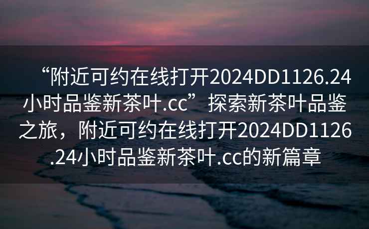 “附近可約在線打開2024DD1126.24小時品鑒新茶葉.cc”探索新茶葉品鑒之旅，附近可約在線打開2024DD1126.24小時品鑒新茶葉.cc的新篇章