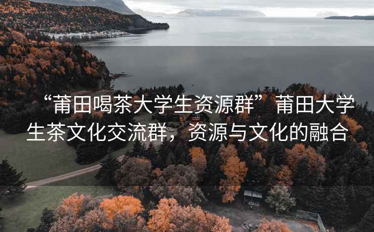 “莆田喝茶大學(xué)生資源群”莆田大學(xué)生茶文化交流群，資源與文化的融合