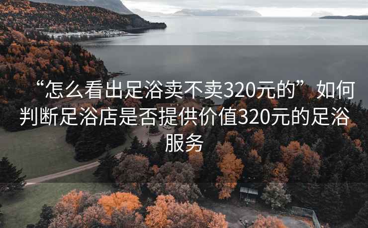 “怎么看出足浴賣不賣320元的”如何判斷足浴店是否提供價值320元的足浴服務