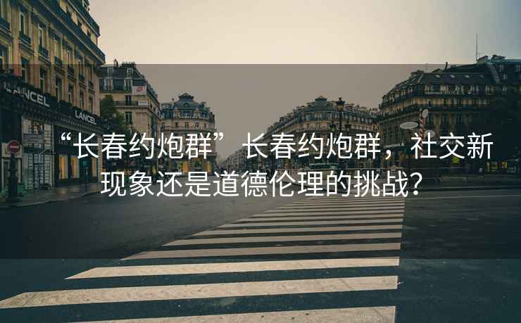 “長(zhǎng)春約炮群”長(zhǎng)春約炮群，社交新現(xiàn)象還是道德倫理的挑戰(zhàn)？