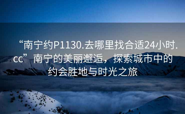 “南寧約P1130.去哪里找合適24小時.cc”南寧的美麗邂逅，探索城市中的約會勝地與時光之旅