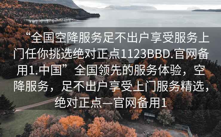 “全國空降服務(wù)足不出戶享受服務(wù)上門任你挑選絕對正點(diǎn)1123BBD.官網(wǎng)備用1.中國”全國領(lǐng)先的服務(wù)體驗，空降服務(wù)，足不出戶享受上門服務(wù)精選，絕對正點(diǎn)—官網(wǎng)備用1