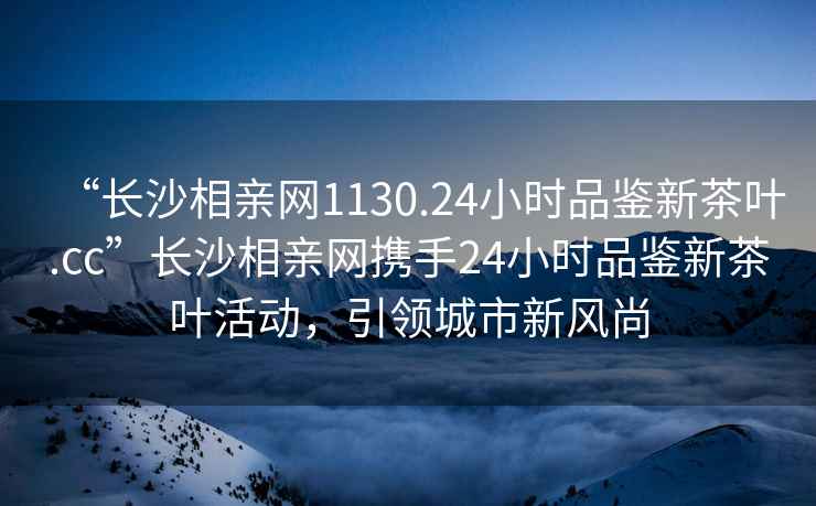 “長(zhǎng)沙相親網(wǎng)1130.24小時(shí)品鑒新茶葉.cc”長(zhǎng)沙相親網(wǎng)攜手24小時(shí)品鑒新茶葉活動(dòng)，引領(lǐng)城市新風(fēng)尚