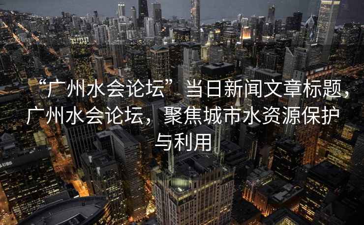 “廣州水會論壇”當(dāng)日新聞文章標(biāo)題，廣州水會論壇，聚焦城市水資源保護(hù)與利用
